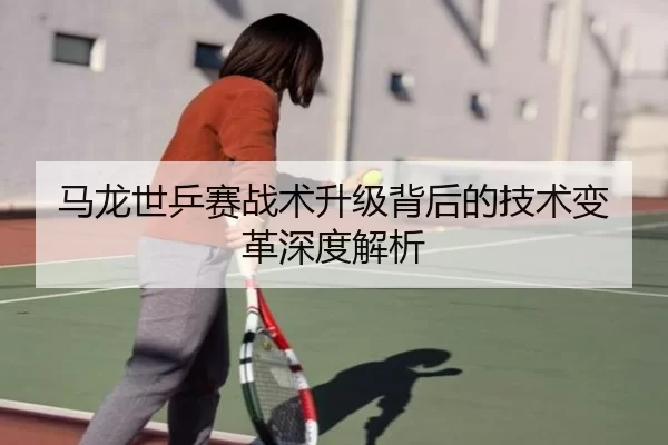 马龙世乒赛战术升级背后的技术变革深度解析
